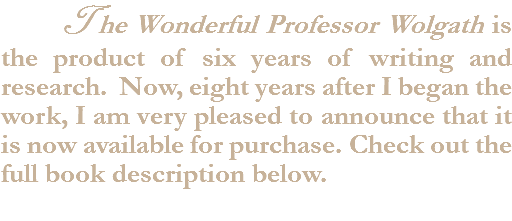  The Wonderful Professor Wolgath is the product of six years of writing and research. Now, eight years after I began the work, I am very pleased to announce that it is now available for purchase. Check out the full book description below.